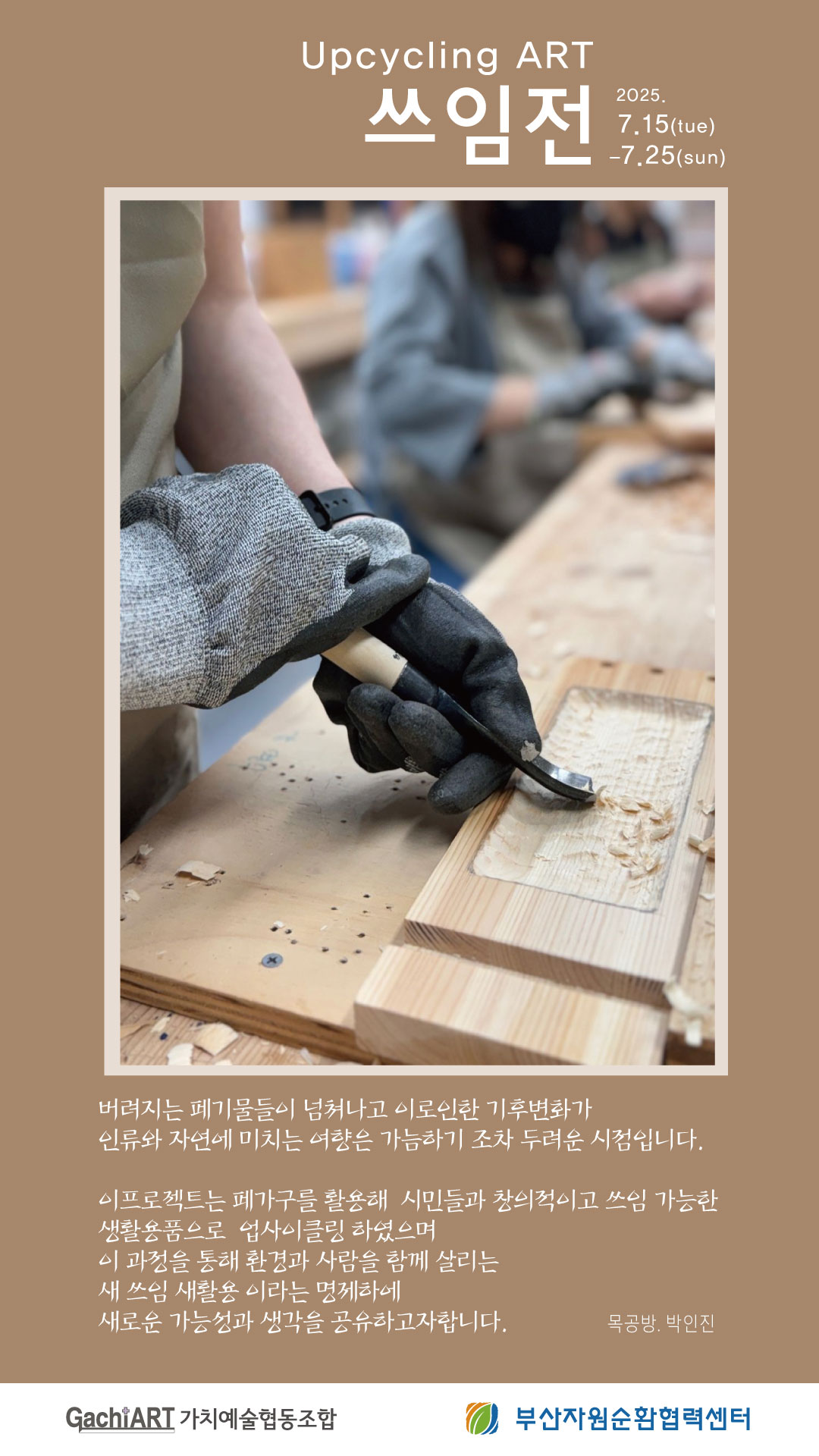 Upcycling ART 쓰임전 2025. 7.15(tue)-7.25(sun) 버려지는 폐기물들이 넘쳐나고 이로인한 기후변화가 인류와 자연에 미치는 여향은 가늠하기 조차 두려운 시점입니다. 이프로젝트는 페가구를 활용해 시민들과 창의적이고 쓰임 가능한 생활용품으로 업사이클링 하였으며 이 과정을 통해 환경과 사람을 함께 살리는 새 쓰임 새활용 이라는 명제하에 새로운 가능성과 생각을 공유하고자합니다. 목공방. 박인진 GachiART 가치예술협동조합 부산자원순환협력센터
