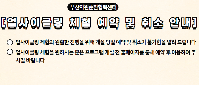 부산자원순환협력센터 [업사이클링 체험 및 예약 취소 안내] - 업사이클링 체험의 원활한 진행을 위해 개설 당일 예약 및 취소가 불가함을 알려 드립니다 - 업사이클링 체험을 원하시는 분은 프로그램 개설 전 홈페이지를 통해 예약 후 이용하여 주시길 바랍니다